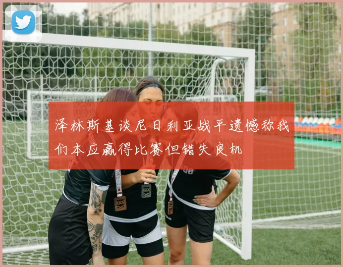 泽林斯基谈尼日利亚战平遗憾称我们本应赢得比赛但错失良机