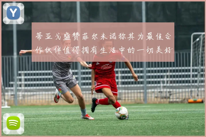 蒂亚戈盛赞菲尔米诺称其为最佳合作伙伴值得拥有生活中的一切美好