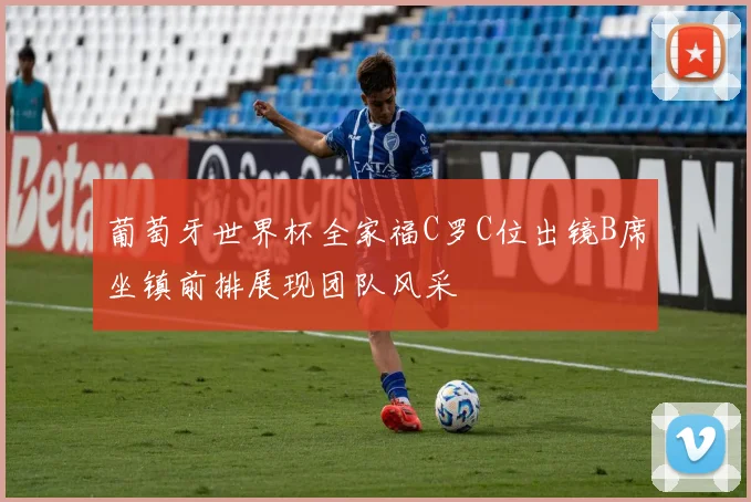 葡萄牙世界杯全家福C罗C位出镜B席坐镇前排展现团队风采