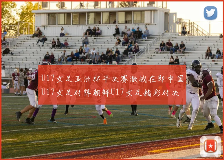 U17女足亚洲杯半决赛激战在即中国U17女足对阵朝鲜U17女足精彩对决即将开启
