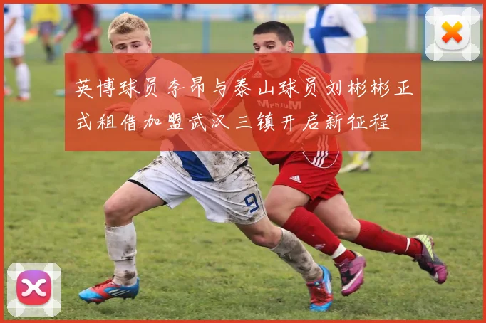 英博球员李昂与泰山球员刘彬彬正式租借加盟武汉三镇开启新征程