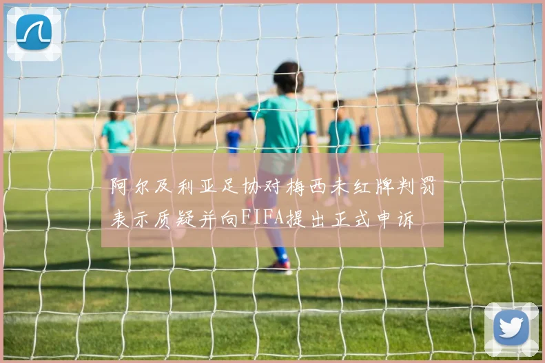 阿尔及利亚足协对梅西未红牌判罚表示质疑并向FIFA提出正式申诉