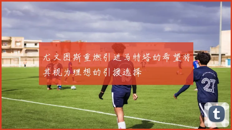尤文图斯重燃引进马特塔的希望将其视为理想的引援选择