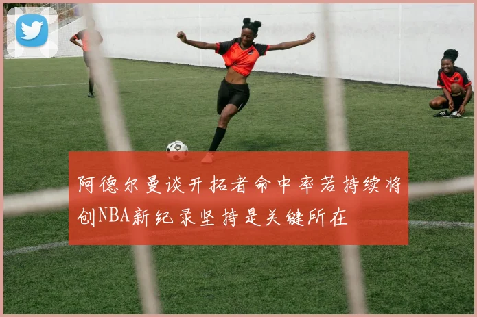 阿德尔曼谈开拓者命中率若持续将创NBA新纪录坚持是关键所在