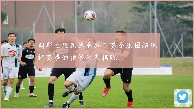 朗斯主场获选承办下赛季法国超级杯赛事的抽签结果揭晓