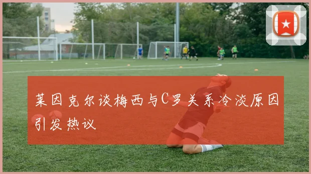 莱因克尔谈梅西与C罗关系冷淡原因引发热议