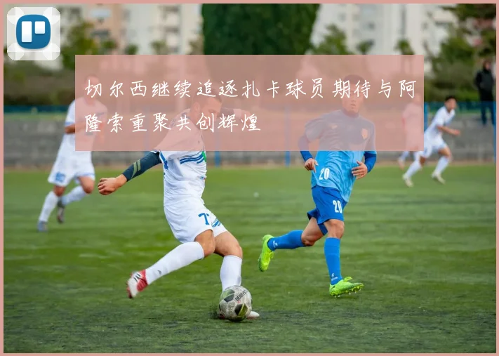 切尔西继续追逐扎卡球员期待与阿隆索重聚共创辉煌