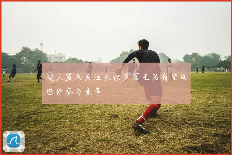 湖人篮网关注米切罗国王若有空间也将参与竞争