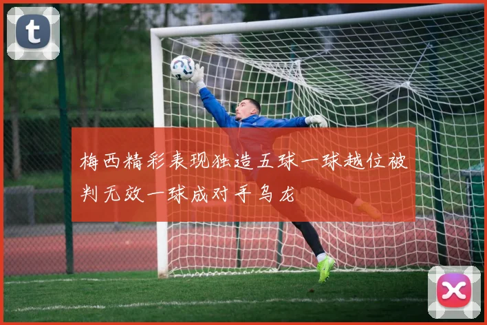 梅西精彩表现独造五球一球越位被判无效一球成对手乌龙