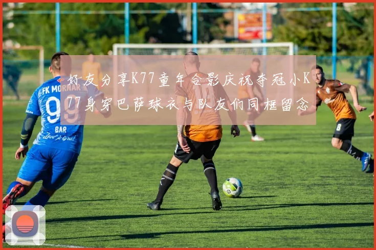 好友分享K77童年合影庆祝夺冠小K77身穿巴萨球衣与队友们同框留念