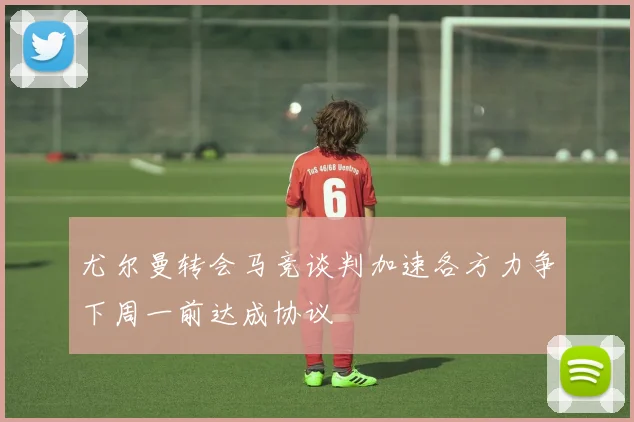 尤尔曼转会马竞谈判加速各方力争下周一前达成协议