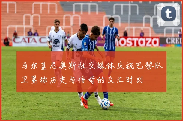 马尔基尼奥斯社交媒体庆祝巴黎队卫冕称历史与传奇的交汇时刻