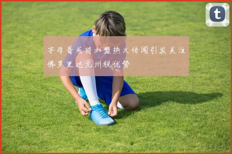 字母哥或将加盟热火传闻引发关注佛罗里达无州税优势