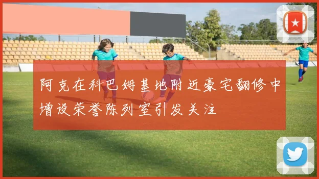 阿克在科巴姆基地附近豪宅翻修中增设荣誉陈列室引发关注