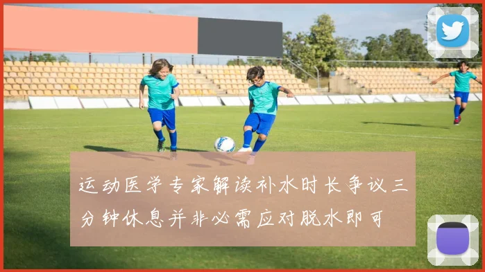 运动医学专家解读补水时长争议三分钟休息并非必需应对脱水即可