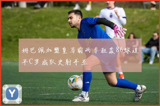 姆巴佩加盟皇马前两季狂轰86球追平C罗成队史射手王