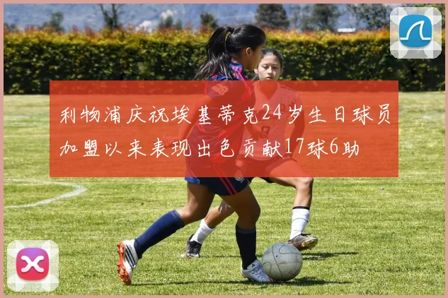 利物浦庆祝埃基蒂克24岁生日球员加盟以来表现出色贡献17球6助