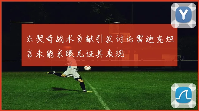 东契奇战术贡献引发讨论雷迪克坦言未能亲眼见证其表现