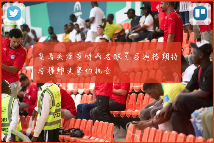 皇马关注多特两名球员吕迪格期待与穆帅共事的机会