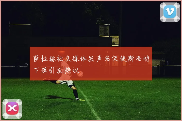 萨拉赫社交媒体发声或促使斯洛特下课引发热议