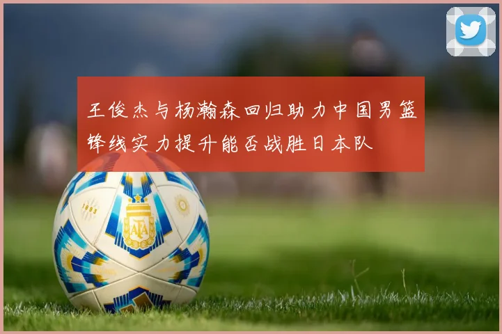 王俊杰与杨瀚森回归助力中国男篮锋线实力提升能否战胜日本队