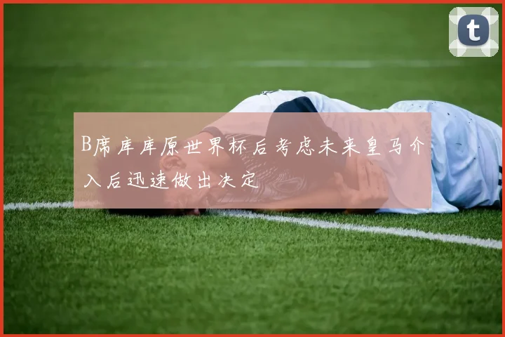 B席库库原世界杯后考虑未来皇马介入后迅速做出决定