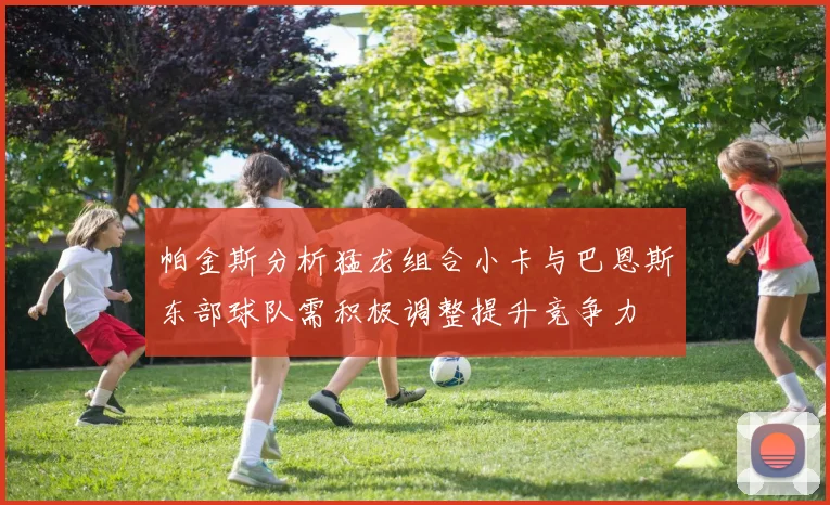 帕金斯分析猛龙组合小卡与巴恩斯东部球队需积极调整提升竞争力