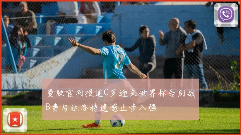 曼联官网报道C罗迎来世界杯告别战B费与达洛特遗憾止步八强