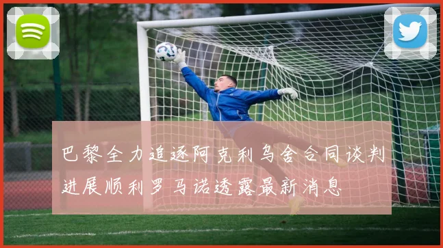 巴黎全力追逐阿克利乌舍合同谈判进展顺利罗马诺透露最新消息